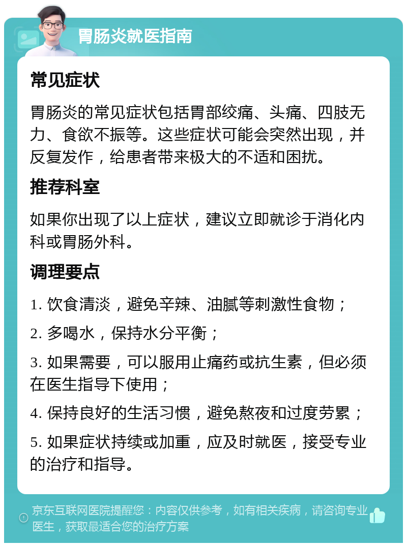 胃肠炎就医指南 常见症状 胃肠炎的常见症状包括胃部绞痛、头痛、四肢无力、食欲不振等。这些症状可能会突然出现，并反复发作，给患者带来极大的不适和困扰。 推荐科室 如果你出现了以上症状，建议立即就诊于消化内科或胃肠外科。 调理要点 1. 饮食清淡，避免辛辣、油腻等刺激性食物； 2. 多喝水，保持水分平衡； 3. 如果需要，可以服用止痛药或抗生素，但必须在医生指导下使用； 4. 保持良好的生活习惯，避免熬夜和过度劳累； 5. 如果症状持续或加重，应及时就医，接受专业的治疗和指导。