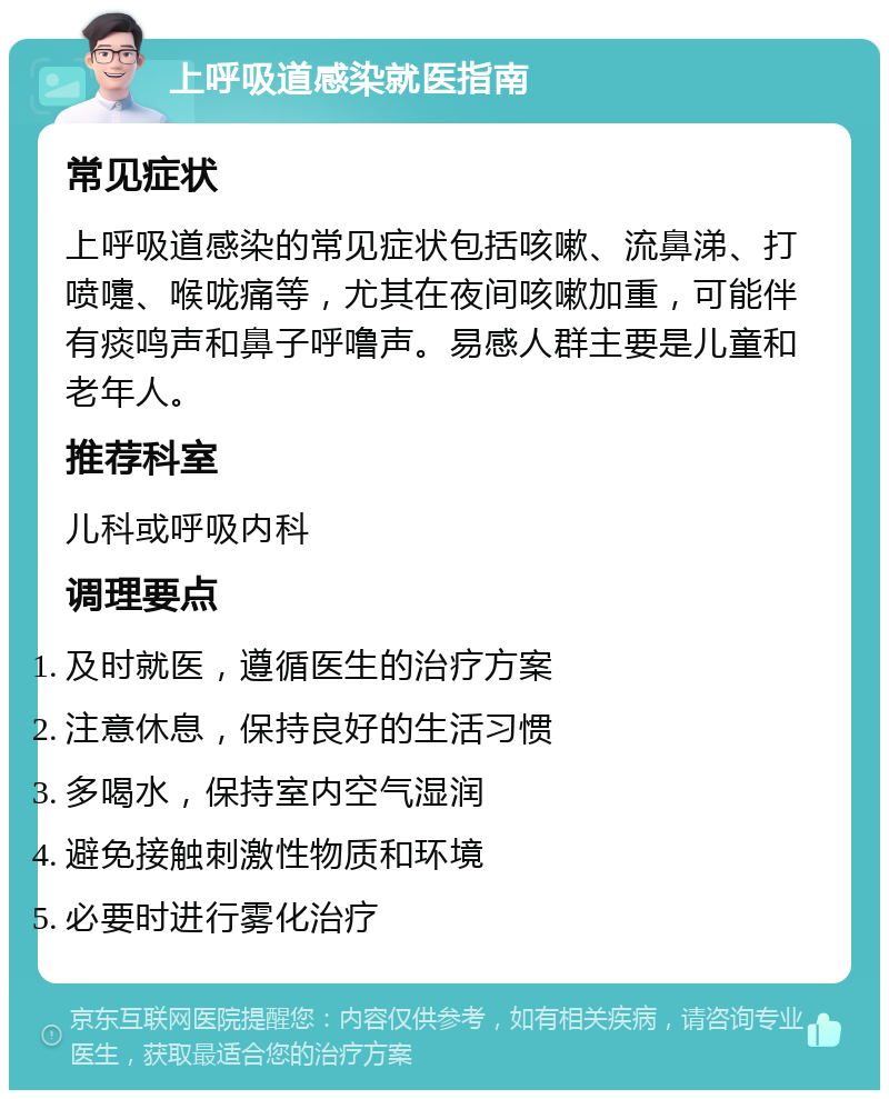 上呼吸道感染就医指南 常见症状 上呼吸道感染的常见症状包括咳嗽、流鼻涕、打喷嚏、喉咙痛等，尤其在夜间咳嗽加重，可能伴有痰鸣声和鼻子呼噜声。易感人群主要是儿童和老年人。 推荐科室 儿科或呼吸内科 调理要点 及时就医，遵循医生的治疗方案 注意休息，保持良好的生活习惯 多喝水，保持室内空气湿润 避免接触刺激性物质和环境 必要时进行雾化治疗