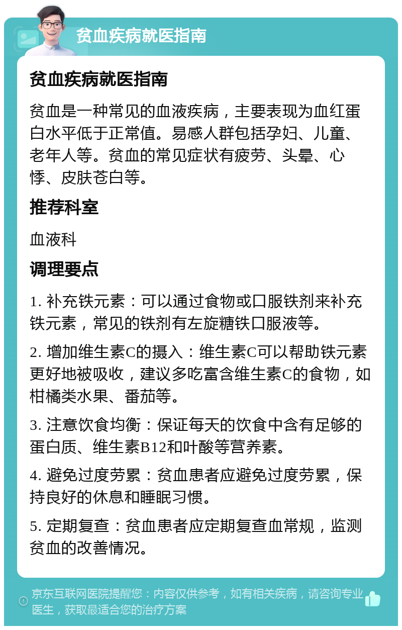 贫血疾病就医指南 贫血疾病就医指南 贫血是一种常见的血液疾病，主要表现为血红蛋白水平低于正常值。易感人群包括孕妇、儿童、老年人等。贫血的常见症状有疲劳、头晕、心悸、皮肤苍白等。 推荐科室 血液科 调理要点 1. 补充铁元素：可以通过食物或口服铁剂来补充铁元素，常见的铁剂有左旋糖铁口服液等。 2. 增加维生素C的摄入：维生素C可以帮助铁元素更好地被吸收，建议多吃富含维生素C的食物，如柑橘类水果、番茄等。 3. 注意饮食均衡：保证每天的饮食中含有足够的蛋白质、维生素B12和叶酸等营养素。 4. 避免过度劳累：贫血患者应避免过度劳累，保持良好的休息和睡眠习惯。 5. 定期复查：贫血患者应定期复查血常规，监测贫血的改善情况。