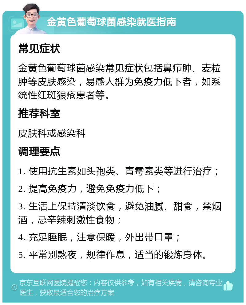 金黄色葡萄球菌感染就医指南 常见症状 金黄色葡萄球菌感染常见症状包括鼻疖肿、麦粒肿等皮肤感染，易感人群为免疫力低下者，如系统性红斑狼疮患者等。 推荐科室 皮肤科或感染科 调理要点 1. 使用抗生素如头孢类、青霉素类等进行治疗； 2. 提高免疫力，避免免疫力低下； 3. 生活上保持清淡饮食，避免油腻、甜食，禁烟酒，忌辛辣刺激性食物； 4. 充足睡眠，注意保暖，外出带口罩； 5. 平常别熬夜，规律作息，适当的锻炼身体。