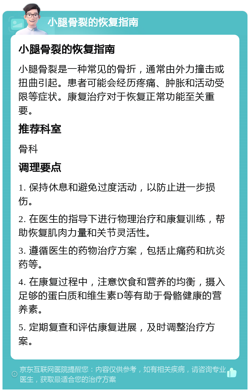 小腿骨裂的恢复指南 小腿骨裂的恢复指南 小腿骨裂是一种常见的骨折，通常由外力撞击或扭曲引起。患者可能会经历疼痛、肿胀和活动受限等症状。康复治疗对于恢复正常功能至关重要。 推荐科室 骨科 调理要点 1. 保持休息和避免过度活动，以防止进一步损伤。 2. 在医生的指导下进行物理治疗和康复训练，帮助恢复肌肉力量和关节灵活性。 3. 遵循医生的药物治疗方案，包括止痛药和抗炎药等。 4. 在康复过程中，注意饮食和营养的均衡，摄入足够的蛋白质和维生素D等有助于骨骼健康的营养素。 5. 定期复查和评估康复进展，及时调整治疗方案。