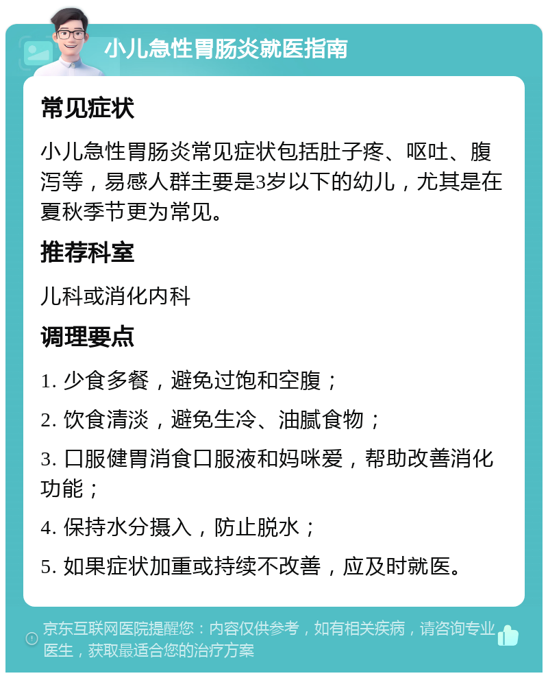 小儿急性胃肠炎就医指南 常见症状 小儿急性胃肠炎常见症状包括肚子疼、呕吐、腹泻等，易感人群主要是3岁以下的幼儿，尤其是在夏秋季节更为常见。 推荐科室 儿科或消化内科 调理要点 1. 少食多餐，避免过饱和空腹； 2. 饮食清淡，避免生冷、油腻食物； 3. 口服健胃消食口服液和妈咪爱，帮助改善消化功能； 4. 保持水分摄入，防止脱水； 5. 如果症状加重或持续不改善，应及时就医。