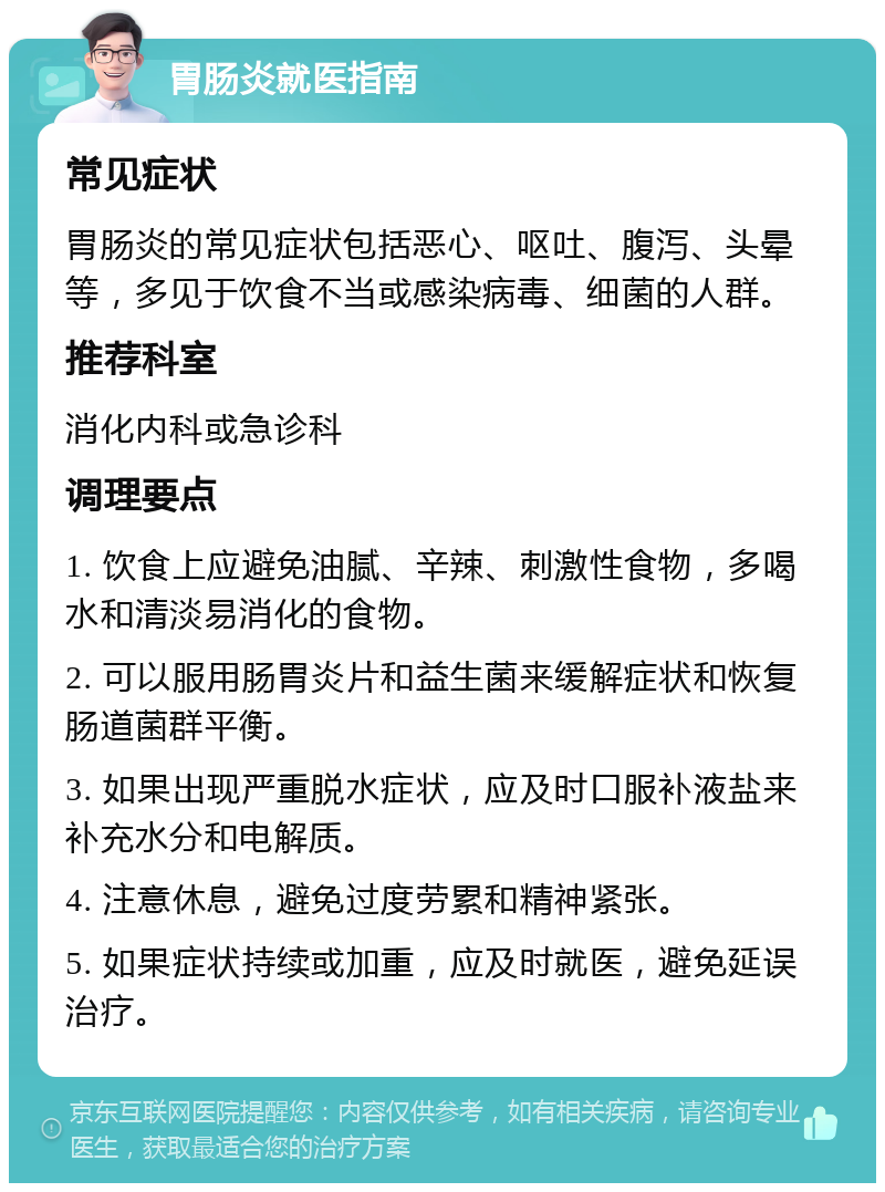 胃肠炎就医指南 常见症状 胃肠炎的常见症状包括恶心、呕吐、腹泻、头晕等，多见于饮食不当或感染病毒、细菌的人群。 推荐科室 消化内科或急诊科 调理要点 1. 饮食上应避免油腻、辛辣、刺激性食物，多喝水和清淡易消化的食物。 2. 可以服用肠胃炎片和益生菌来缓解症状和恢复肠道菌群平衡。 3. 如果出现严重脱水症状，应及时口服补液盐来补充水分和电解质。 4. 注意休息，避免过度劳累和精神紧张。 5. 如果症状持续或加重，应及时就医，避免延误治疗。