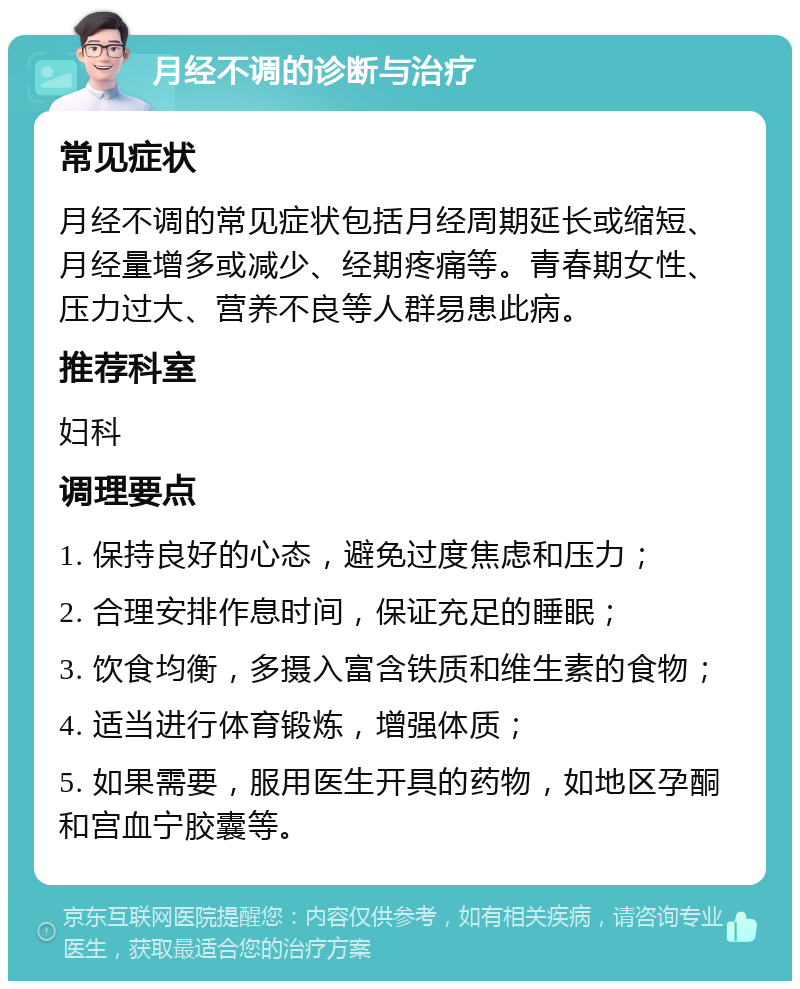 月经不调的诊断与治疗 常见症状 月经不调的常见症状包括月经周期延长或缩短、月经量增多或减少、经期疼痛等。青春期女性、压力过大、营养不良等人群易患此病。 推荐科室 妇科 调理要点 1. 保持良好的心态，避免过度焦虑和压力； 2. 合理安排作息时间，保证充足的睡眠； 3. 饮食均衡，多摄入富含铁质和维生素的食物； 4. 适当进行体育锻炼，增强体质； 5. 如果需要，服用医生开具的药物，如地区孕酮和宫血宁胶囊等。