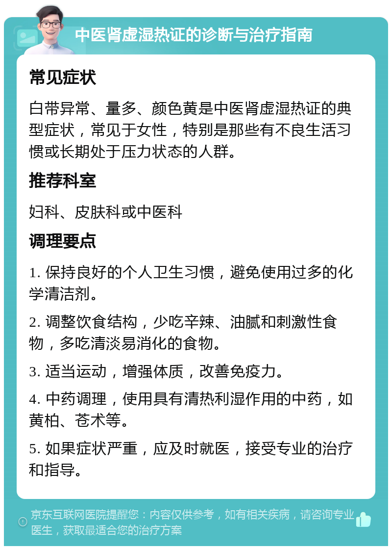 中医肾虚湿热证的诊断与治疗指南 常见症状 白带异常、量多、颜色黄是中医肾虚湿热证的典型症状，常见于女性，特别是那些有不良生活习惯或长期处于压力状态的人群。 推荐科室 妇科、皮肤科或中医科 调理要点 1. 保持良好的个人卫生习惯，避免使用过多的化学清洁剂。 2. 调整饮食结构，少吃辛辣、油腻和刺激性食物，多吃清淡易消化的食物。 3. 适当运动，增强体质，改善免疫力。 4. 中药调理，使用具有清热利湿作用的中药，如黄柏、苍术等。 5. 如果症状严重，应及时就医，接受专业的治疗和指导。