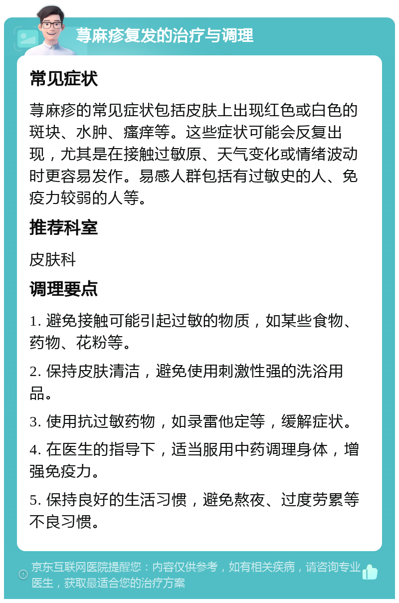 荨麻疹复发的治疗与调理 常见症状 荨麻疹的常见症状包括皮肤上出现红色或白色的斑块、水肿、瘙痒等。这些症状可能会反复出现，尤其是在接触过敏原、天气变化或情绪波动时更容易发作。易感人群包括有过敏史的人、免疫力较弱的人等。 推荐科室 皮肤科 调理要点 1. 避免接触可能引起过敏的物质，如某些食物、药物、花粉等。 2. 保持皮肤清洁，避免使用刺激性强的洗浴用品。 3. 使用抗过敏药物，如录雷他定等，缓解症状。 4. 在医生的指导下，适当服用中药调理身体，增强免疫力。 5. 保持良好的生活习惯，避免熬夜、过度劳累等不良习惯。