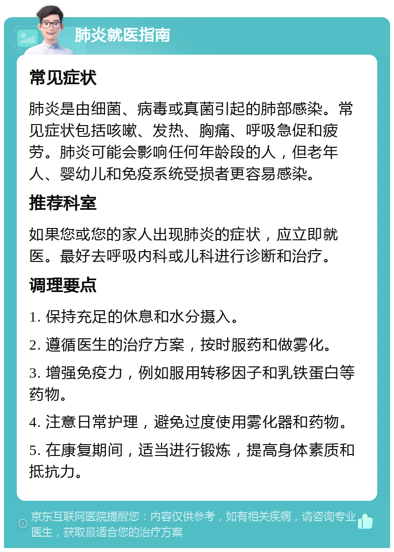 肺炎就医指南 常见症状 肺炎是由细菌、病毒或真菌引起的肺部感染。常见症状包括咳嗽、发热、胸痛、呼吸急促和疲劳。肺炎可能会影响任何年龄段的人，但老年人、婴幼儿和免疫系统受损者更容易感染。 推荐科室 如果您或您的家人出现肺炎的症状，应立即就医。最好去呼吸内科或儿科进行诊断和治疗。 调理要点 1. 保持充足的休息和水分摄入。 2. 遵循医生的治疗方案，按时服药和做雾化。 3. 增强免疫力，例如服用转移因子和乳铁蛋白等药物。 4. 注意日常护理，避免过度使用雾化器和药物。 5. 在康复期间，适当进行锻炼，提高身体素质和抵抗力。