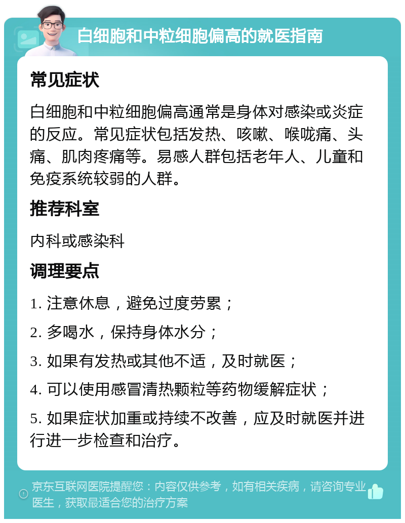 白细胞和中粒细胞偏高的就医指南 常见症状 白细胞和中粒细胞偏高通常是身体对感染或炎症的反应。常见症状包括发热、咳嗽、喉咙痛、头痛、肌肉疼痛等。易感人群包括老年人、儿童和免疫系统较弱的人群。 推荐科室 内科或感染科 调理要点 1. 注意休息，避免过度劳累； 2. 多喝水，保持身体水分； 3. 如果有发热或其他不适，及时就医； 4. 可以使用感冒清热颗粒等药物缓解症状； 5. 如果症状加重或持续不改善，应及时就医并进行进一步检查和治疗。