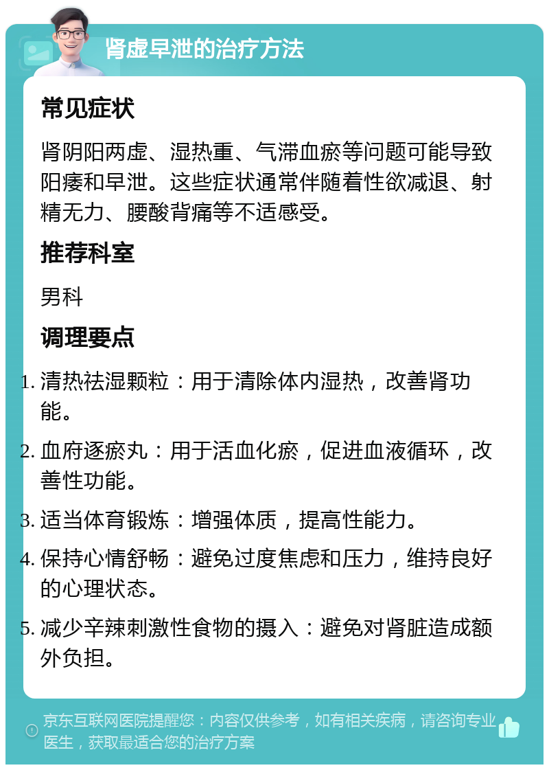 肾虚早泄的治疗方法 常见症状 肾阴阳两虚、湿热重、气滞血瘀等问题可能导致阳痿和早泄。这些症状通常伴随着性欲减退、射精无力、腰酸背痛等不适感受。 推荐科室 男科 调理要点 清热祛湿颗粒：用于清除体内湿热，改善肾功能。 血府逐瘀丸：用于活血化瘀，促进血液循环，改善性功能。 适当体育锻炼：增强体质，提高性能力。 保持心情舒畅：避免过度焦虑和压力，维持良好的心理状态。 减少辛辣刺激性食物的摄入：避免对肾脏造成额外负担。