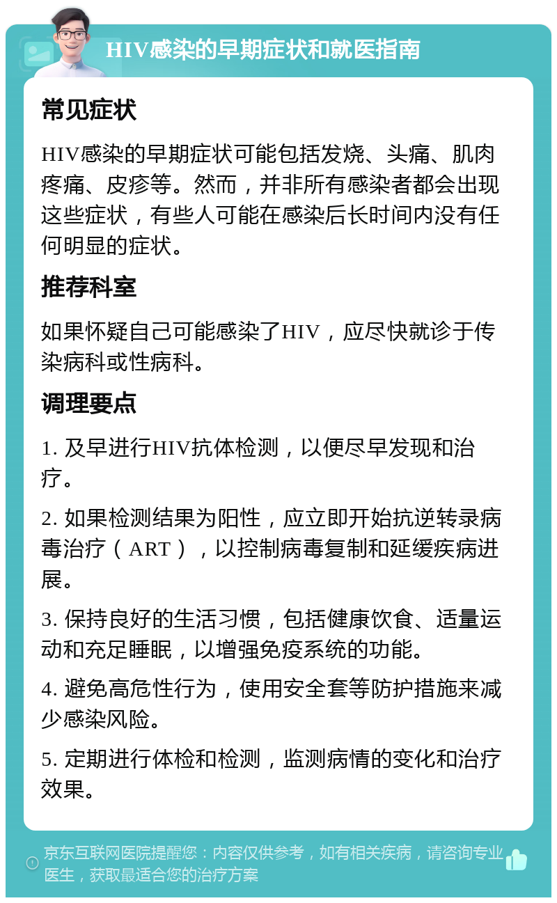 HIV感染的早期症状和就医指南 常见症状 HIV感染的早期症状可能包括发烧、头痛、肌肉疼痛、皮疹等。然而，并非所有感染者都会出现这些症状，有些人可能在感染后长时间内没有任何明显的症状。 推荐科室 如果怀疑自己可能感染了HIV，应尽快就诊于传染病科或性病科。 调理要点 1. 及早进行HIV抗体检测，以便尽早发现和治疗。 2. 如果检测结果为阳性，应立即开始抗逆转录病毒治疗（ART），以控制病毒复制和延缓疾病进展。 3. 保持良好的生活习惯，包括健康饮食、适量运动和充足睡眠，以增强免疫系统的功能。 4. 避免高危性行为，使用安全套等防护措施来减少感染风险。 5. 定期进行体检和检测，监测病情的变化和治疗效果。