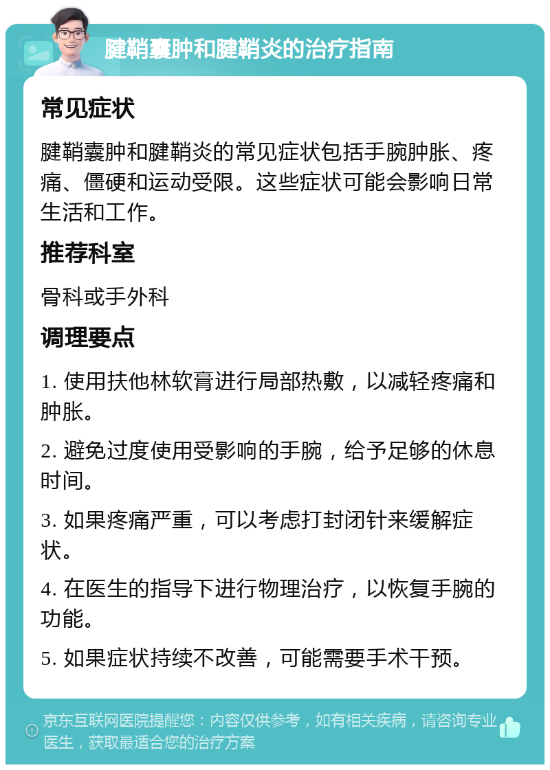 腱鞘囊肿和腱鞘炎的治疗指南 常见症状 腱鞘囊肿和腱鞘炎的常见症状包括手腕肿胀、疼痛、僵硬和运动受限。这些症状可能会影响日常生活和工作。 推荐科室 骨科或手外科 调理要点 1. 使用扶他林软膏进行局部热敷，以减轻疼痛和肿胀。 2. 避免过度使用受影响的手腕，给予足够的休息时间。 3. 如果疼痛严重，可以考虑打封闭针来缓解症状。 4. 在医生的指导下进行物理治疗，以恢复手腕的功能。 5. 如果症状持续不改善，可能需要手术干预。