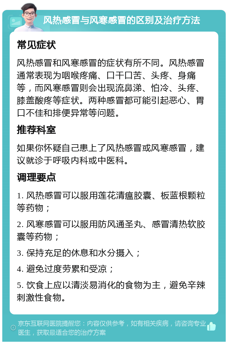 风热感冒与风寒感冒的区别及治疗方法 常见症状 风热感冒和风寒感冒的症状有所不同。风热感冒通常表现为咽喉疼痛、口干口苦、头疼、身痛等，而风寒感冒则会出现流鼻涕、怕冷、头疼、膝盖酸疼等症状。两种感冒都可能引起恶心、胃口不佳和排便异常等问题。 推荐科室 如果你怀疑自己患上了风热感冒或风寒感冒，建议就诊于呼吸内科或中医科。 调理要点 1. 风热感冒可以服用莲花清瘟胶囊、板蓝根颗粒等药物； 2. 风寒感冒可以服用防风通圣丸、感冒清热软胶囊等药物； 3. 保持充足的休息和水分摄入； 4. 避免过度劳累和受凉； 5. 饮食上应以清淡易消化的食物为主，避免辛辣刺激性食物。