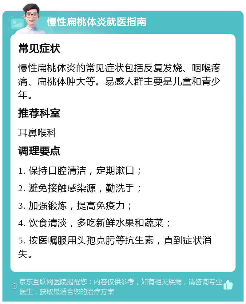 慢性扁桃体炎就医指南 常见症状 慢性扁桃体炎的常见症状包括反复发烧、咽喉疼痛、扁桃体肿大等。易感人群主要是儿童和青少年。 推荐科室 耳鼻喉科 调理要点 1. 保持口腔清洁，定期漱口； 2. 避免接触感染源，勤洗手； 3. 加强锻炼，提高免疫力； 4. 饮食清淡，多吃新鲜水果和蔬菜； 5. 按医嘱服用头孢克肟等抗生素，直到症状消失。