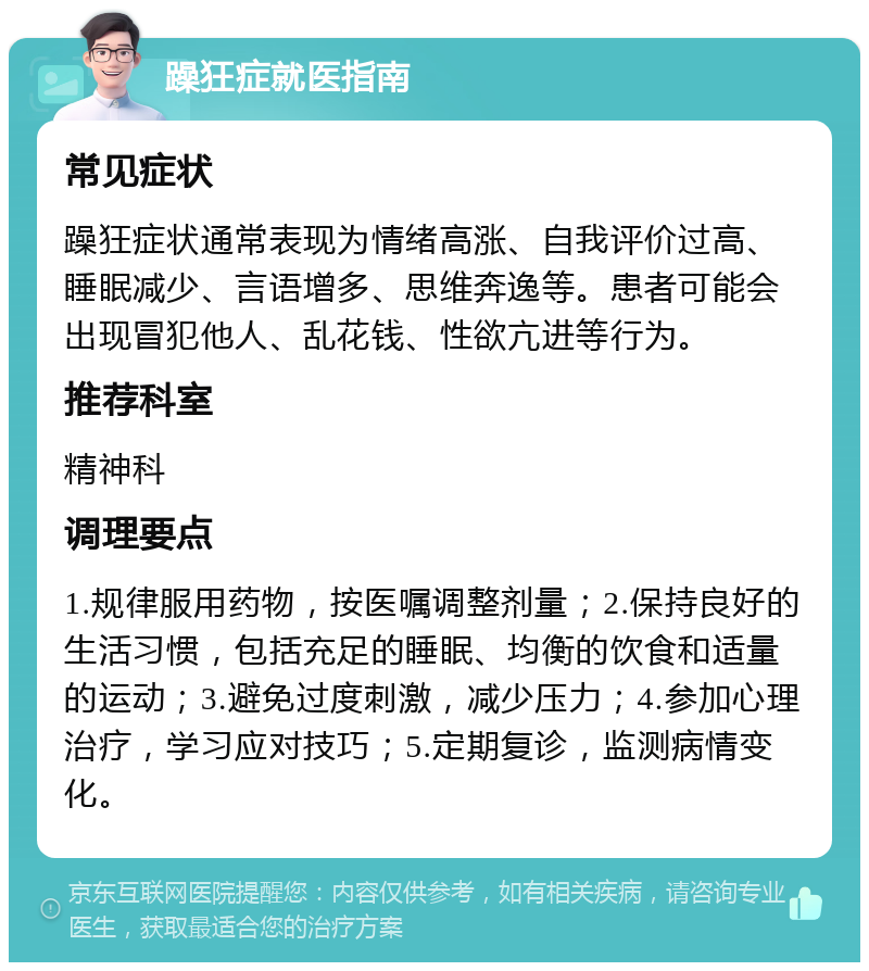 躁狂症就医指南 常见症状 躁狂症状通常表现为情绪高涨、自我评价过高、睡眠减少、言语增多、思维奔逸等。患者可能会出现冒犯他人、乱花钱、性欲亢进等行为。 推荐科室 精神科 调理要点 1.规律服用药物，按医嘱调整剂量；2.保持良好的生活习惯，包括充足的睡眠、均衡的饮食和适量的运动；3.避免过度刺激，减少压力；4.参加心理治疗，学习应对技巧；5.定期复诊，监测病情变化。