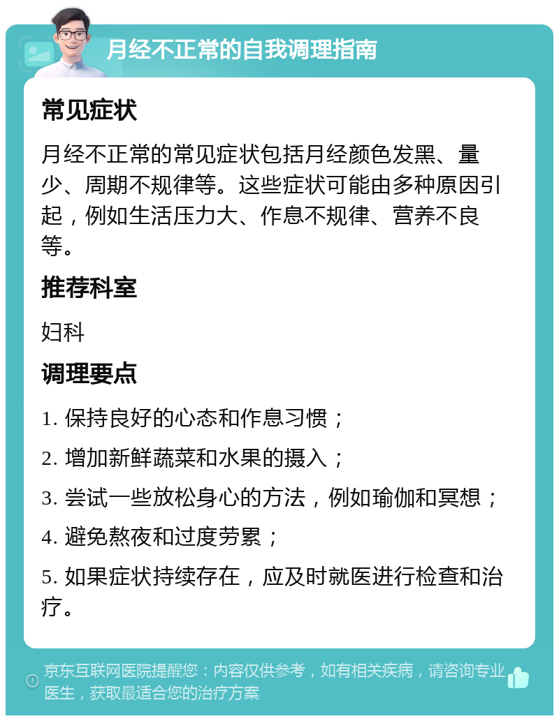 月经不正常的自我调理指南 常见症状 月经不正常的常见症状包括月经颜色发黑、量少、周期不规律等。这些症状可能由多种原因引起，例如生活压力大、作息不规律、营养不良等。 推荐科室 妇科 调理要点 1. 保持良好的心态和作息习惯； 2. 增加新鲜蔬菜和水果的摄入； 3. 尝试一些放松身心的方法，例如瑜伽和冥想； 4. 避免熬夜和过度劳累； 5. 如果症状持续存在，应及时就医进行检查和治疗。