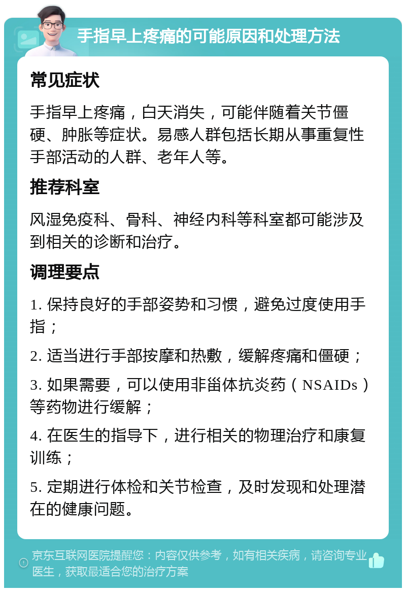 手指早上疼痛的可能原因和处理方法 常见症状 手指早上疼痛，白天消失，可能伴随着关节僵硬、肿胀等症状。易感人群包括长期从事重复性手部活动的人群、老年人等。 推荐科室 风湿免疫科、骨科、神经内科等科室都可能涉及到相关的诊断和治疗。 调理要点 1. 保持良好的手部姿势和习惯，避免过度使用手指； 2. 适当进行手部按摩和热敷，缓解疼痛和僵硬； 3. 如果需要，可以使用非甾体抗炎药（NSAIDs）等药物进行缓解； 4. 在医生的指导下，进行相关的物理治疗和康复训练； 5. 定期进行体检和关节检查，及时发现和处理潜在的健康问题。