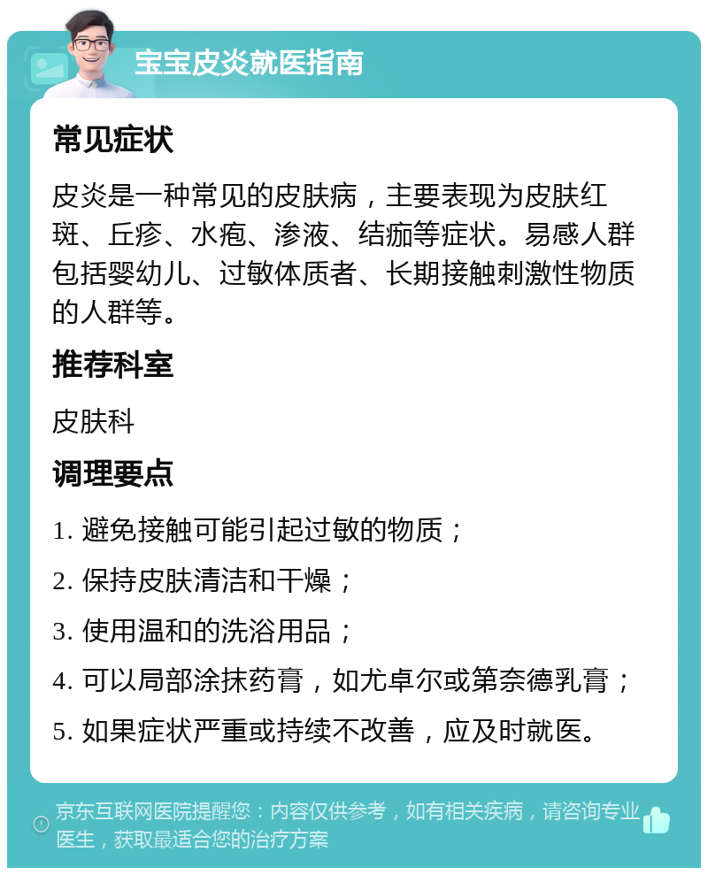 宝宝皮炎就医指南 常见症状 皮炎是一种常见的皮肤病，主要表现为皮肤红斑、丘疹、水疱、渗液、结痂等症状。易感人群包括婴幼儿、过敏体质者、长期接触刺激性物质的人群等。 推荐科室 皮肤科 调理要点 1. 避免接触可能引起过敏的物质； 2. 保持皮肤清洁和干燥； 3. 使用温和的洗浴用品； 4. 可以局部涂抹药膏，如尤卓尔或第奈德乳膏； 5. 如果症状严重或持续不改善，应及时就医。