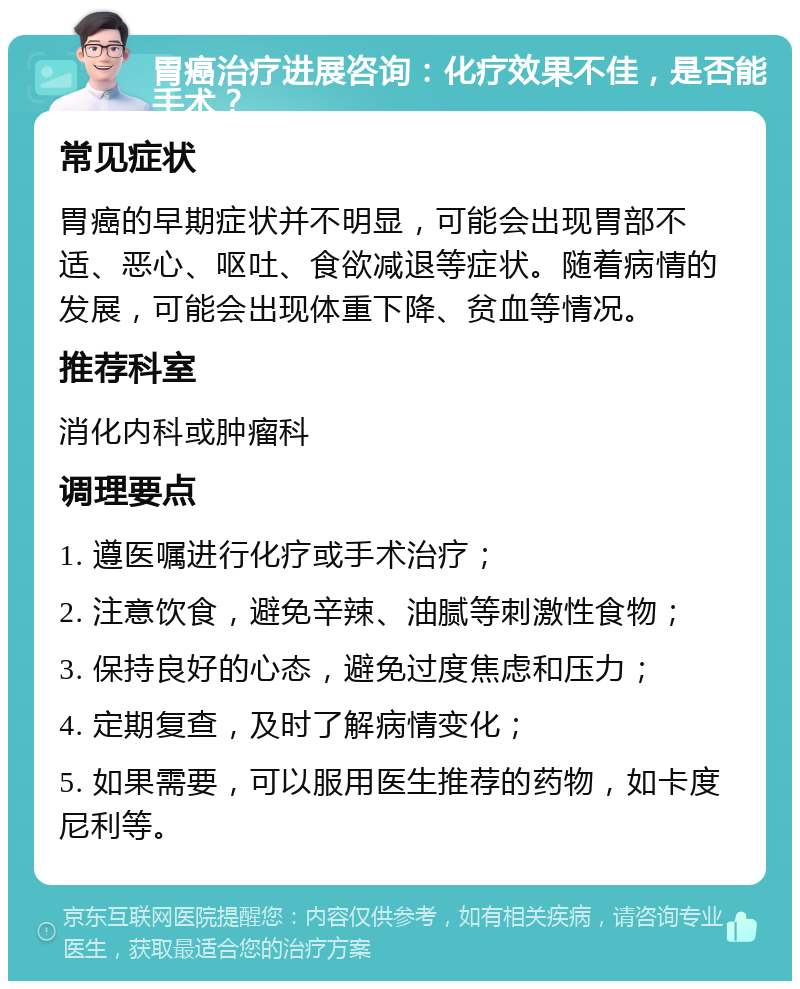 胃癌治疗进展咨询：化疗效果不佳，是否能手术？ 常见症状 胃癌的早期症状并不明显，可能会出现胃部不适、恶心、呕吐、食欲减退等症状。随着病情的发展，可能会出现体重下降、贫血等情况。 推荐科室 消化内科或肿瘤科 调理要点 1. 遵医嘱进行化疗或手术治疗； 2. 注意饮食，避免辛辣、油腻等刺激性食物； 3. 保持良好的心态，避免过度焦虑和压力； 4. 定期复查，及时了解病情变化； 5. 如果需要，可以服用医生推荐的药物，如卡度尼利等。