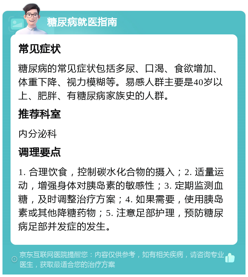 糖尿病就医指南 常见症状 糖尿病的常见症状包括多尿、口渴、食欲增加、体重下降、视力模糊等。易感人群主要是40岁以上、肥胖、有糖尿病家族史的人群。 推荐科室 内分泌科 调理要点 1. 合理饮食，控制碳水化合物的摄入；2. 适量运动，增强身体对胰岛素的敏感性；3. 定期监测血糖，及时调整治疗方案；4. 如果需要，使用胰岛素或其他降糖药物；5. 注意足部护理，预防糖尿病足部并发症的发生。