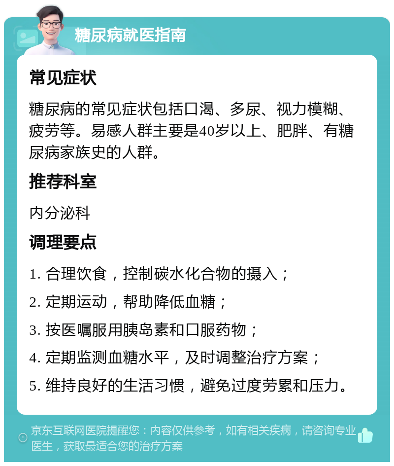 糖尿病就医指南 常见症状 糖尿病的常见症状包括口渴、多尿、视力模糊、疲劳等。易感人群主要是40岁以上、肥胖、有糖尿病家族史的人群。 推荐科室 内分泌科 调理要点 1. 合理饮食，控制碳水化合物的摄入； 2. 定期运动，帮助降低血糖； 3. 按医嘱服用胰岛素和口服药物； 4. 定期监测血糖水平，及时调整治疗方案； 5. 维持良好的生活习惯，避免过度劳累和压力。