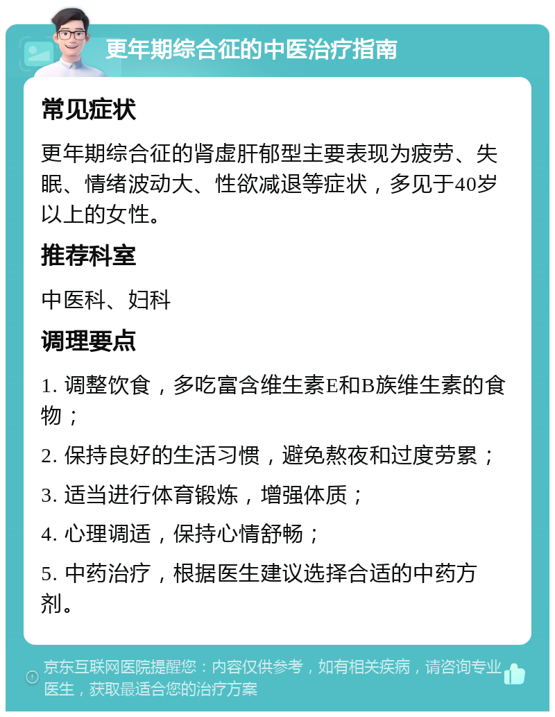 更年期综合征的中医治疗指南 常见症状 更年期综合征的肾虚肝郁型主要表现为疲劳、失眠、情绪波动大、性欲减退等症状，多见于40岁以上的女性。 推荐科室 中医科、妇科 调理要点 1. 调整饮食，多吃富含维生素E和B族维生素的食物； 2. 保持良好的生活习惯，避免熬夜和过度劳累； 3. 适当进行体育锻炼，增强体质； 4. 心理调适，保持心情舒畅； 5. 中药治疗，根据医生建议选择合适的中药方剂。