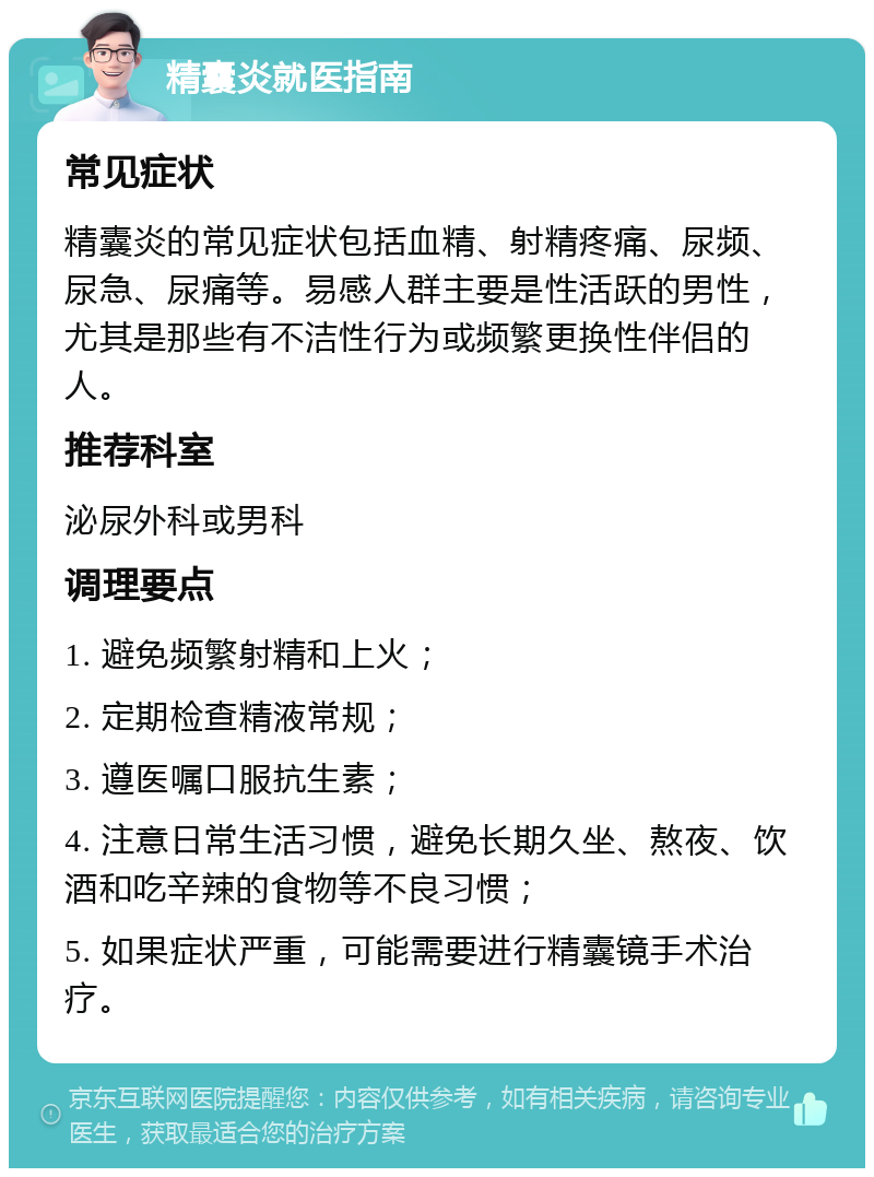 精囊炎就医指南 常见症状 精囊炎的常见症状包括血精、射精疼痛、尿频、尿急、尿痛等。易感人群主要是性活跃的男性，尤其是那些有不洁性行为或频繁更换性伴侣的人。 推荐科室 泌尿外科或男科 调理要点 1. 避免频繁射精和上火； 2. 定期检查精液常规； 3. 遵医嘱口服抗生素； 4. 注意日常生活习惯，避免长期久坐、熬夜、饮酒和吃辛辣的食物等不良习惯； 5. 如果症状严重，可能需要进行精囊镜手术治疗。