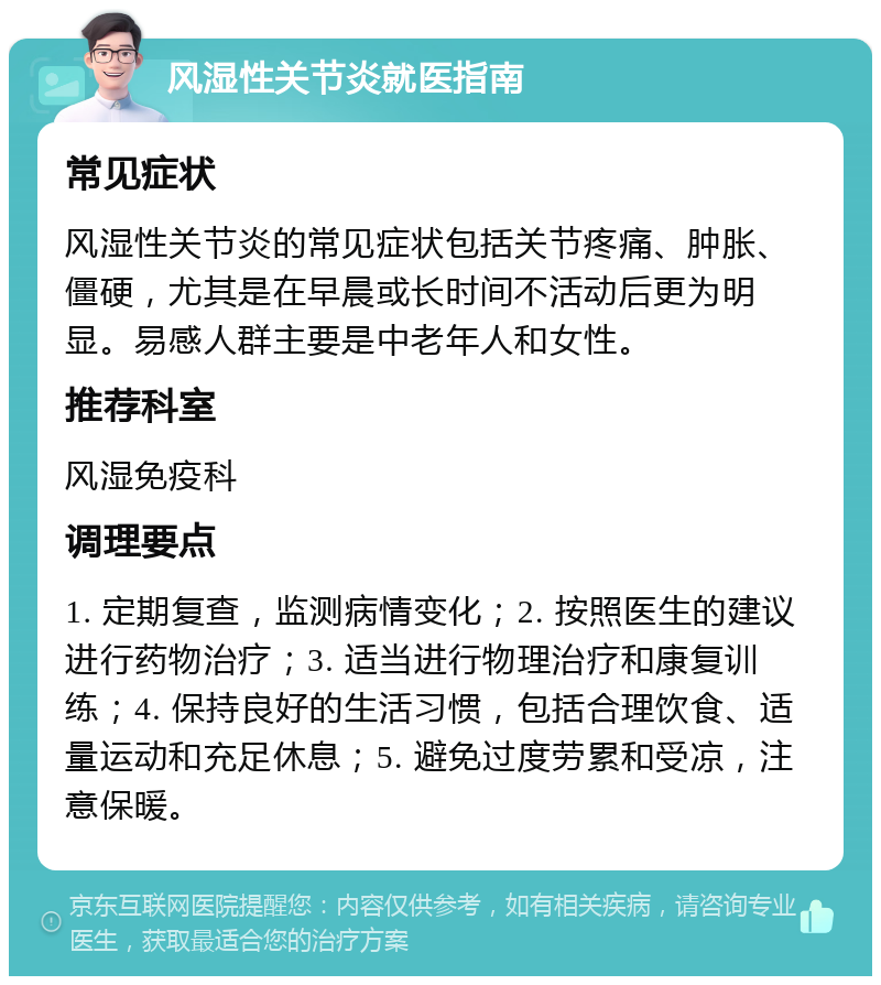 风湿性关节炎就医指南 常见症状 风湿性关节炎的常见症状包括关节疼痛、肿胀、僵硬，尤其是在早晨或长时间不活动后更为明显。易感人群主要是中老年人和女性。 推荐科室 风湿免疫科 调理要点 1. 定期复查，监测病情变化；2. 按照医生的建议进行药物治疗；3. 适当进行物理治疗和康复训练；4. 保持良好的生活习惯，包括合理饮食、适量运动和充足休息；5. 避免过度劳累和受凉，注意保暖。