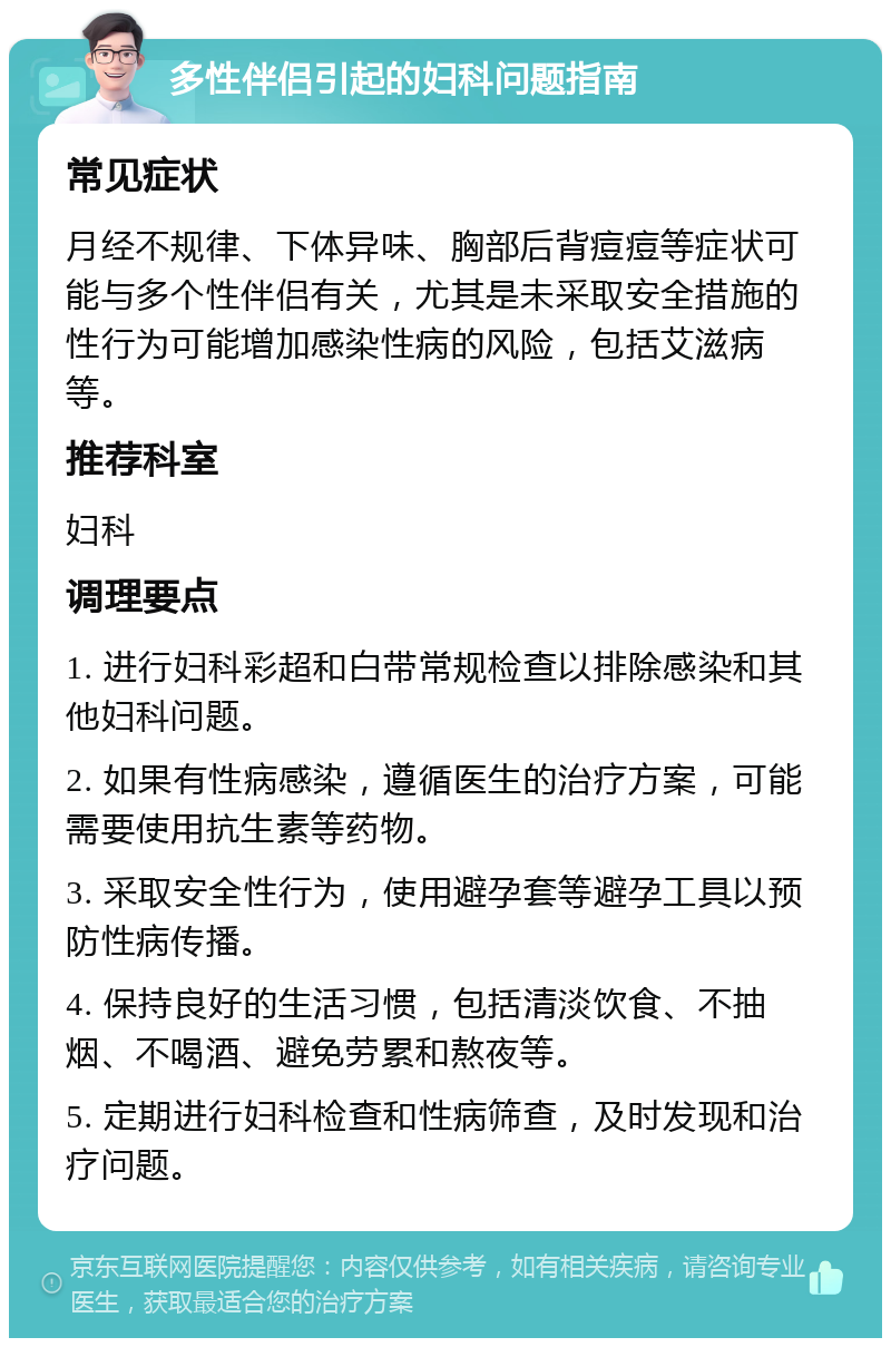 多性伴侣引起的妇科问题指南 常见症状 月经不规律、下体异味、胸部后背痘痘等症状可能与多个性伴侣有关，尤其是未采取安全措施的性行为可能增加感染性病的风险，包括艾滋病等。 推荐科室 妇科 调理要点 1. 进行妇科彩超和白带常规检查以排除感染和其他妇科问题。 2. 如果有性病感染，遵循医生的治疗方案，可能需要使用抗生素等药物。 3. 采取安全性行为，使用避孕套等避孕工具以预防性病传播。 4. 保持良好的生活习惯，包括清淡饮食、不抽烟、不喝酒、避免劳累和熬夜等。 5. 定期进行妇科检查和性病筛查，及时发现和治疗问题。