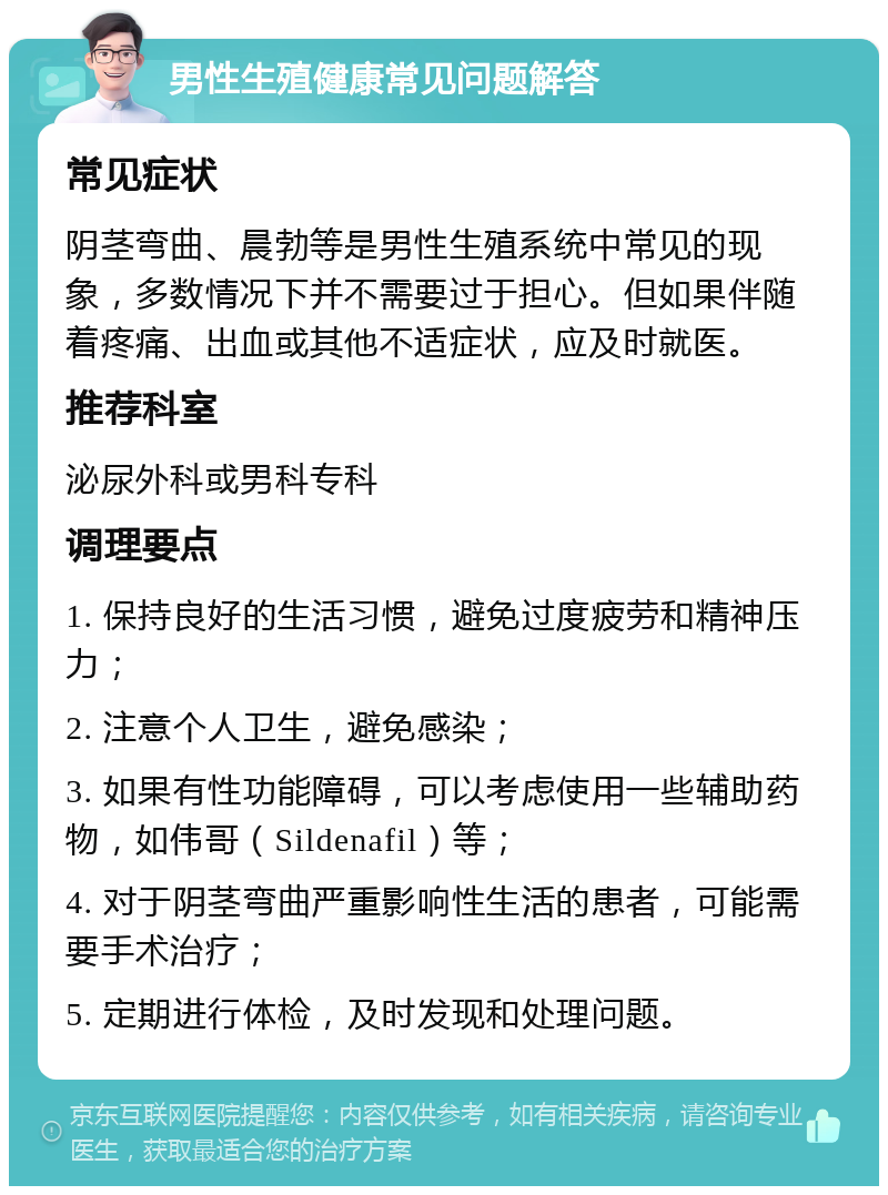 男性生殖健康常见问题解答 常见症状 阴茎弯曲、晨勃等是男性生殖系统中常见的现象，多数情况下并不需要过于担心。但如果伴随着疼痛、出血或其他不适症状，应及时就医。 推荐科室 泌尿外科或男科专科 调理要点 1. 保持良好的生活习惯，避免过度疲劳和精神压力； 2. 注意个人卫生，避免感染； 3. 如果有性功能障碍，可以考虑使用一些辅助药物，如伟哥（Sildenafil）等； 4. 对于阴茎弯曲严重影响性生活的患者，可能需要手术治疗； 5. 定期进行体检，及时发现和处理问题。