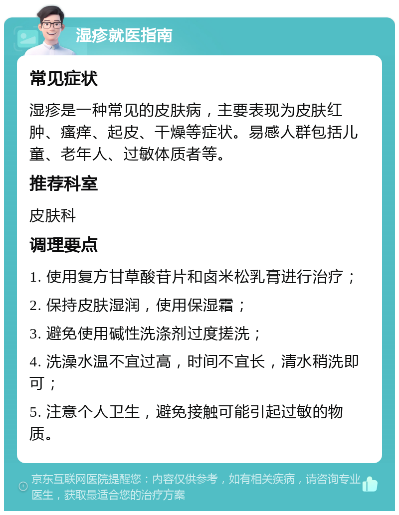 湿疹就医指南 常见症状 湿疹是一种常见的皮肤病，主要表现为皮肤红肿、瘙痒、起皮、干燥等症状。易感人群包括儿童、老年人、过敏体质者等。 推荐科室 皮肤科 调理要点 1. 使用复方甘草酸苷片和卤米松乳膏进行治疗； 2. 保持皮肤湿润，使用保湿霜； 3. 避免使用碱性洗涤剂过度搓洗； 4. 洗澡水温不宜过高，时间不宜长，清水稍洗即可； 5. 注意个人卫生，避免接触可能引起过敏的物质。