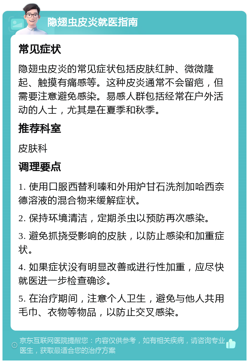 隐翅虫皮炎就医指南 常见症状 隐翅虫皮炎的常见症状包括皮肤红肿、微微隆起、触摸有痛感等。这种皮炎通常不会留疤，但需要注意避免感染。易感人群包括经常在户外活动的人士，尤其是在夏季和秋季。 推荐科室 皮肤科 调理要点 1. 使用口服西替利嗪和外用炉甘石洗剂加哈西奈德溶液的混合物来缓解症状。 2. 保持环境清洁，定期杀虫以预防再次感染。 3. 避免抓挠受影响的皮肤，以防止感染和加重症状。 4. 如果症状没有明显改善或进行性加重，应尽快就医进一步检查确诊。 5. 在治疗期间，注意个人卫生，避免与他人共用毛巾、衣物等物品，以防止交叉感染。