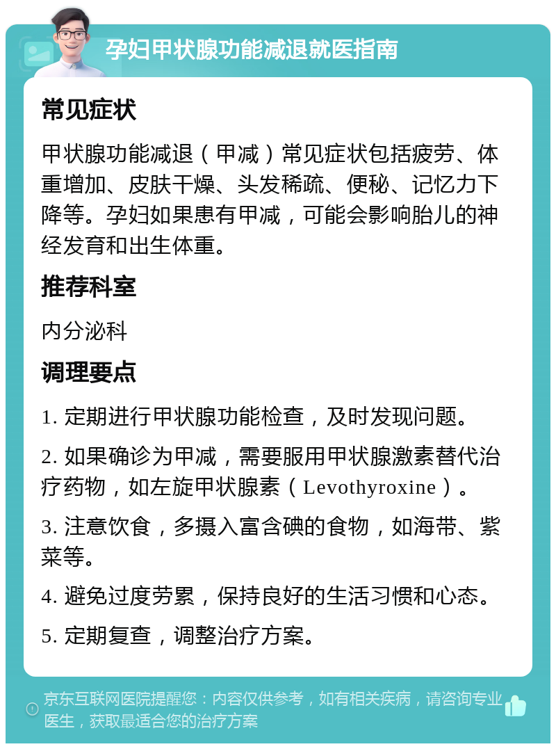 孕妇甲状腺功能减退就医指南 常见症状 甲状腺功能减退（甲减）常见症状包括疲劳、体重增加、皮肤干燥、头发稀疏、便秘、记忆力下降等。孕妇如果患有甲减，可能会影响胎儿的神经发育和出生体重。 推荐科室 内分泌科 调理要点 1. 定期进行甲状腺功能检查，及时发现问题。 2. 如果确诊为甲减，需要服用甲状腺激素替代治疗药物，如左旋甲状腺素（Levothyroxine）。 3. 注意饮食，多摄入富含碘的食物，如海带、紫菜等。 4. 避免过度劳累，保持良好的生活习惯和心态。 5. 定期复查，调整治疗方案。