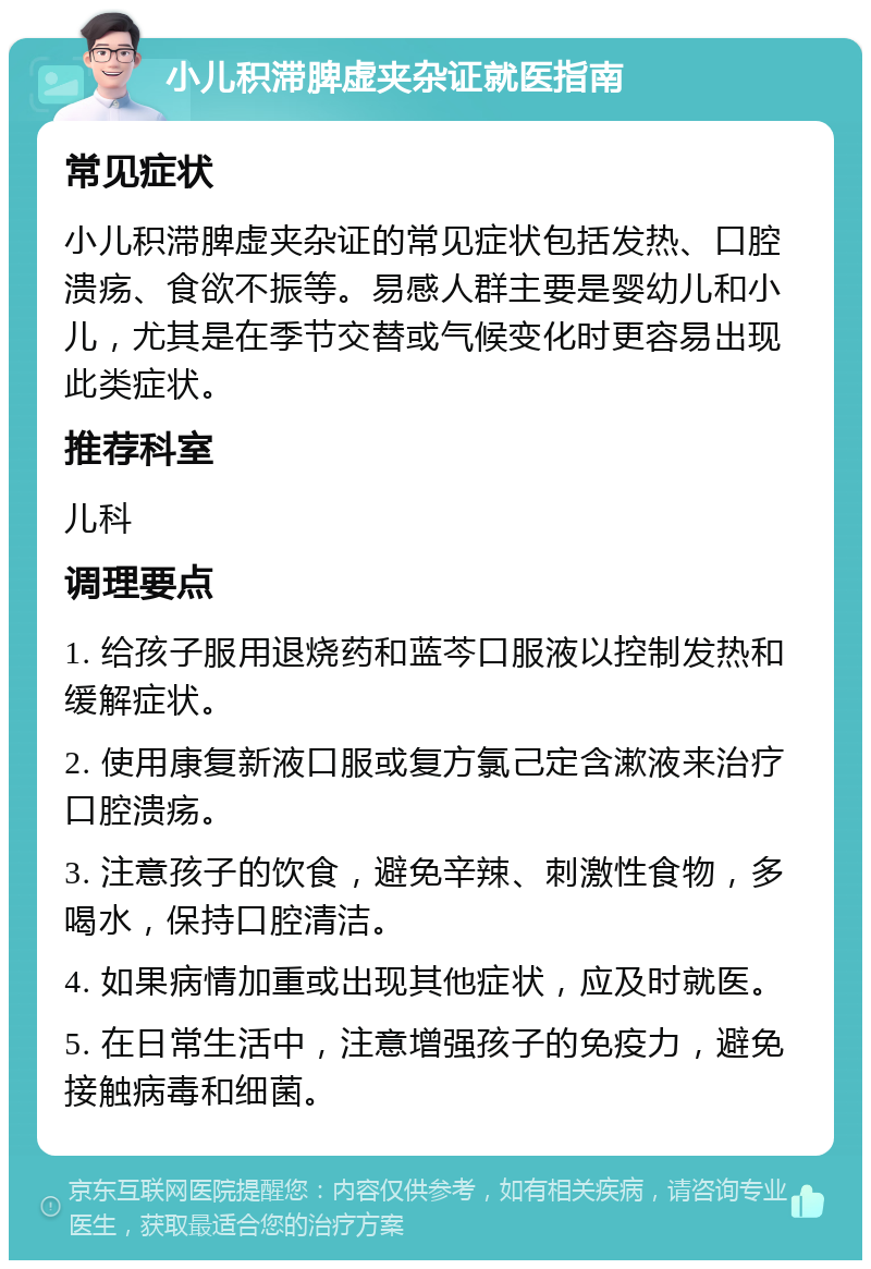 小儿积滞脾虚夹杂证就医指南 常见症状 小儿积滞脾虚夹杂证的常见症状包括发热、口腔溃疡、食欲不振等。易感人群主要是婴幼儿和小儿，尤其是在季节交替或气候变化时更容易出现此类症状。 推荐科室 儿科 调理要点 1. 给孩子服用退烧药和蓝芩口服液以控制发热和缓解症状。 2. 使用康复新液口服或复方氯己定含漱液来治疗口腔溃疡。 3. 注意孩子的饮食，避免辛辣、刺激性食物，多喝水，保持口腔清洁。 4. 如果病情加重或出现其他症状，应及时就医。 5. 在日常生活中，注意增强孩子的免疫力，避免接触病毒和细菌。