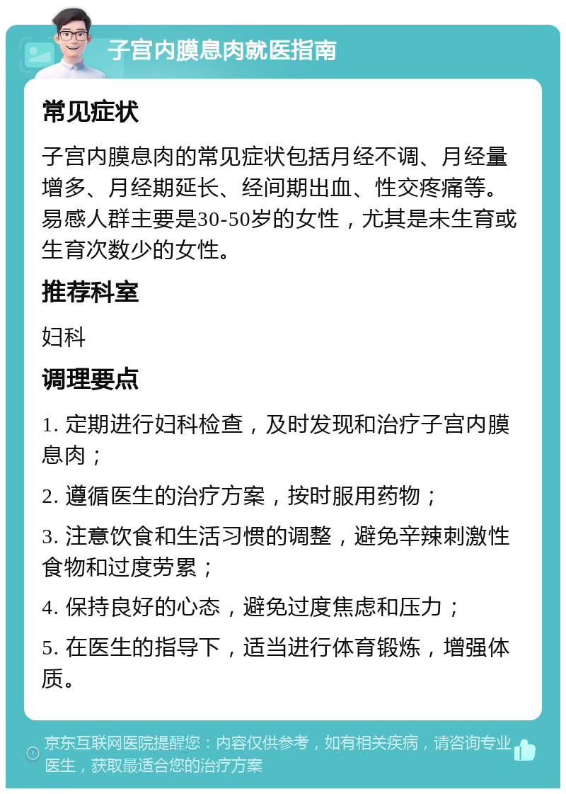 子宫内膜息肉就医指南 常见症状 子宫内膜息肉的常见症状包括月经不调、月经量增多、月经期延长、经间期出血、性交疼痛等。易感人群主要是30-50岁的女性，尤其是未生育或生育次数少的女性。 推荐科室 妇科 调理要点 1. 定期进行妇科检查，及时发现和治疗子宫内膜息肉； 2. 遵循医生的治疗方案，按时服用药物； 3. 注意饮食和生活习惯的调整，避免辛辣刺激性食物和过度劳累； 4. 保持良好的心态，避免过度焦虑和压力； 5. 在医生的指导下，适当进行体育锻炼，增强体质。