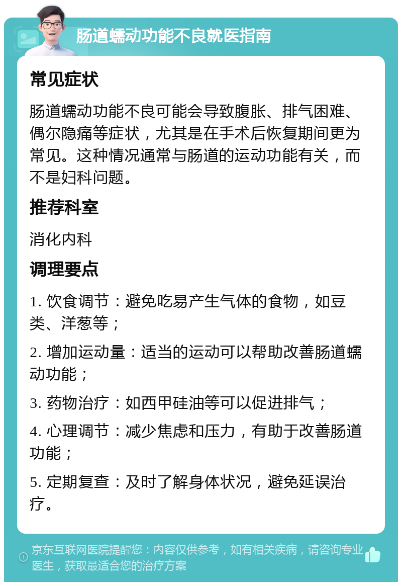 肠道蠕动功能不良就医指南 常见症状 肠道蠕动功能不良可能会导致腹胀、排气困难、偶尔隐痛等症状，尤其是在手术后恢复期间更为常见。这种情况通常与肠道的运动功能有关，而不是妇科问题。 推荐科室 消化内科 调理要点 1. 饮食调节：避免吃易产生气体的食物，如豆类、洋葱等； 2. 增加运动量：适当的运动可以帮助改善肠道蠕动功能； 3. 药物治疗：如西甲硅油等可以促进排气； 4. 心理调节：减少焦虑和压力，有助于改善肠道功能； 5. 定期复查：及时了解身体状况，避免延误治疗。