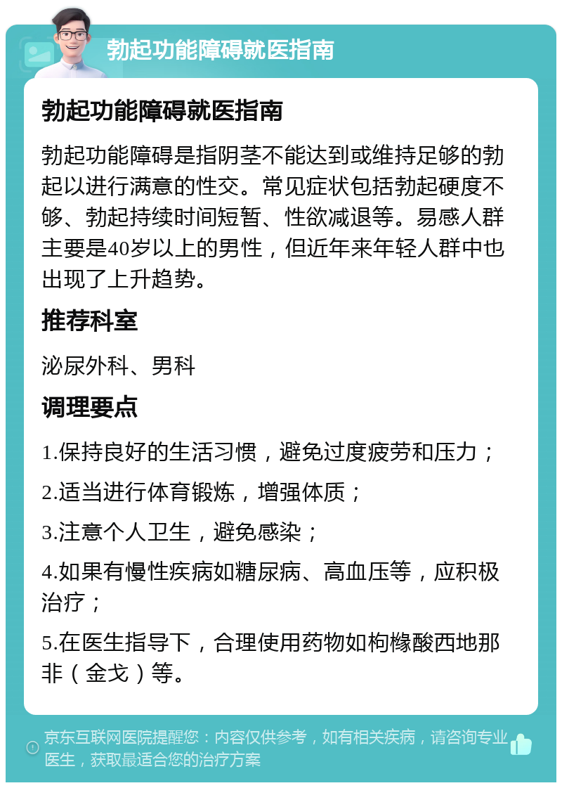 勃起功能障碍就医指南 勃起功能障碍就医指南 勃起功能障碍是指阴茎不能达到或维持足够的勃起以进行满意的性交。常见症状包括勃起硬度不够、勃起持续时间短暂、性欲减退等。易感人群主要是40岁以上的男性，但近年来年轻人群中也出现了上升趋势。 推荐科室 泌尿外科、男科 调理要点 1.保持良好的生活习惯，避免过度疲劳和压力； 2.适当进行体育锻炼，增强体质； 3.注意个人卫生，避免感染； 4.如果有慢性疾病如糖尿病、高血压等，应积极治疗； 5.在医生指导下，合理使用药物如枸橼酸西地那非（金戈）等。