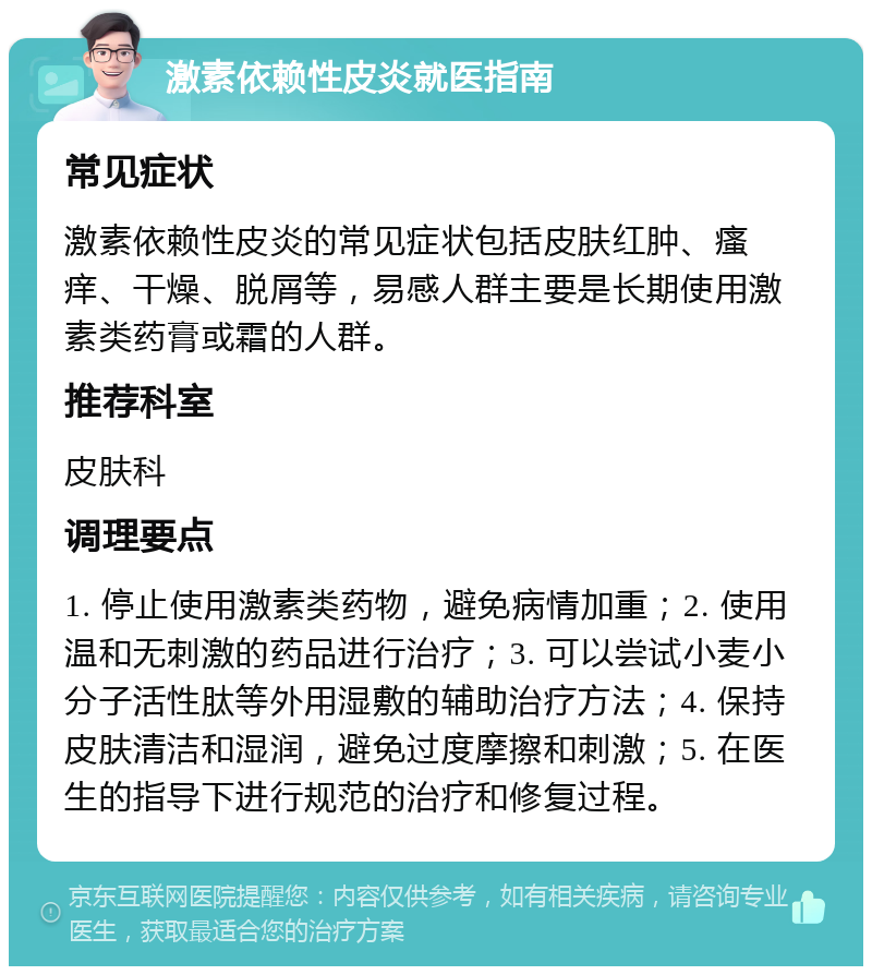 激素依赖性皮炎就医指南 常见症状 激素依赖性皮炎的常见症状包括皮肤红肿、瘙痒、干燥、脱屑等，易感人群主要是长期使用激素类药膏或霜的人群。 推荐科室 皮肤科 调理要点 1. 停止使用激素类药物，避免病情加重；2. 使用温和无刺激的药品进行治疗；3. 可以尝试小麦小分子活性肽等外用湿敷的辅助治疗方法；4. 保持皮肤清洁和湿润，避免过度摩擦和刺激；5. 在医生的指导下进行规范的治疗和修复过程。