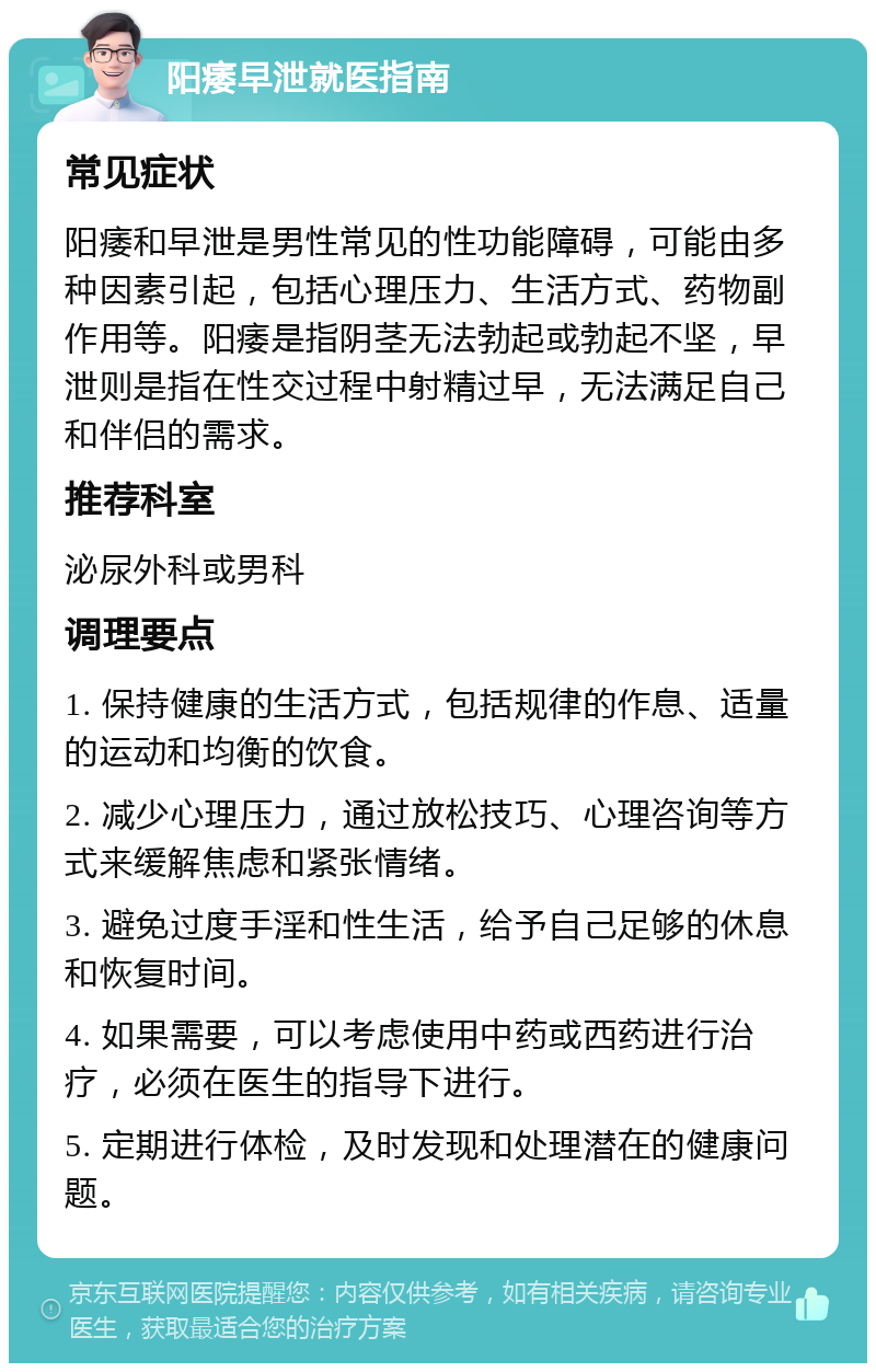 阳痿早泄就医指南 常见症状 阳痿和早泄是男性常见的性功能障碍，可能由多种因素引起，包括心理压力、生活方式、药物副作用等。阳痿是指阴茎无法勃起或勃起不坚，早泄则是指在性交过程中射精过早，无法满足自己和伴侣的需求。 推荐科室 泌尿外科或男科 调理要点 1. 保持健康的生活方式，包括规律的作息、适量的运动和均衡的饮食。 2. 减少心理压力，通过放松技巧、心理咨询等方式来缓解焦虑和紧张情绪。 3. 避免过度手淫和性生活，给予自己足够的休息和恢复时间。 4. 如果需要，可以考虑使用中药或西药进行治疗，必须在医生的指导下进行。 5. 定期进行体检，及时发现和处理潜在的健康问题。