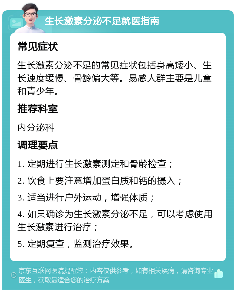 生长激素分泌不足就医指南 常见症状 生长激素分泌不足的常见症状包括身高矮小、生长速度缓慢、骨龄偏大等。易感人群主要是儿童和青少年。 推荐科室 内分泌科 调理要点 1. 定期进行生长激素测定和骨龄检查； 2. 饮食上要注意增加蛋白质和钙的摄入； 3. 适当进行户外运动，增强体质； 4. 如果确诊为生长激素分泌不足，可以考虑使用生长激素进行治疗； 5. 定期复查，监测治疗效果。