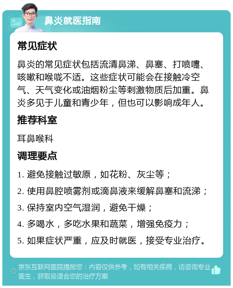 鼻炎就医指南 常见症状 鼻炎的常见症状包括流清鼻涕、鼻塞、打喷嚏、咳嗽和喉咙不适。这些症状可能会在接触冷空气、天气变化或油烟粉尘等刺激物质后加重。鼻炎多见于儿童和青少年，但也可以影响成年人。 推荐科室 耳鼻喉科 调理要点 1. 避免接触过敏原，如花粉、灰尘等； 2. 使用鼻腔喷雾剂或滴鼻液来缓解鼻塞和流涕； 3. 保持室内空气湿润，避免干燥； 4. 多喝水，多吃水果和蔬菜，增强免疫力； 5. 如果症状严重，应及时就医，接受专业治疗。