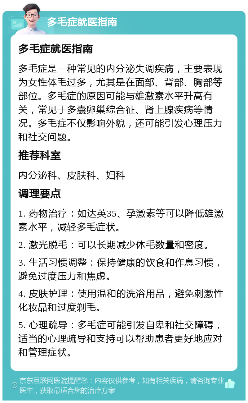 多毛症就医指南 多毛症就医指南 多毛症是一种常见的内分泌失调疾病，主要表现为女性体毛过多，尤其是在面部、背部、胸部等部位。多毛症的原因可能与雄激素水平升高有关，常见于多囊卵巢综合征、肾上腺疾病等情况。多毛症不仅影响外貌，还可能引发心理压力和社交问题。 推荐科室 内分泌科、皮肤科、妇科 调理要点 1. 药物治疗：如达英35、孕激素等可以降低雄激素水平，减轻多毛症状。 2. 激光脱毛：可以长期减少体毛数量和密度。 3. 生活习惯调整：保持健康的饮食和作息习惯，避免过度压力和焦虑。 4. 皮肤护理：使用温和的洗浴用品，避免刺激性化妆品和过度剃毛。 5. 心理疏导：多毛症可能引发自卑和社交障碍，适当的心理疏导和支持可以帮助患者更好地应对和管理症状。