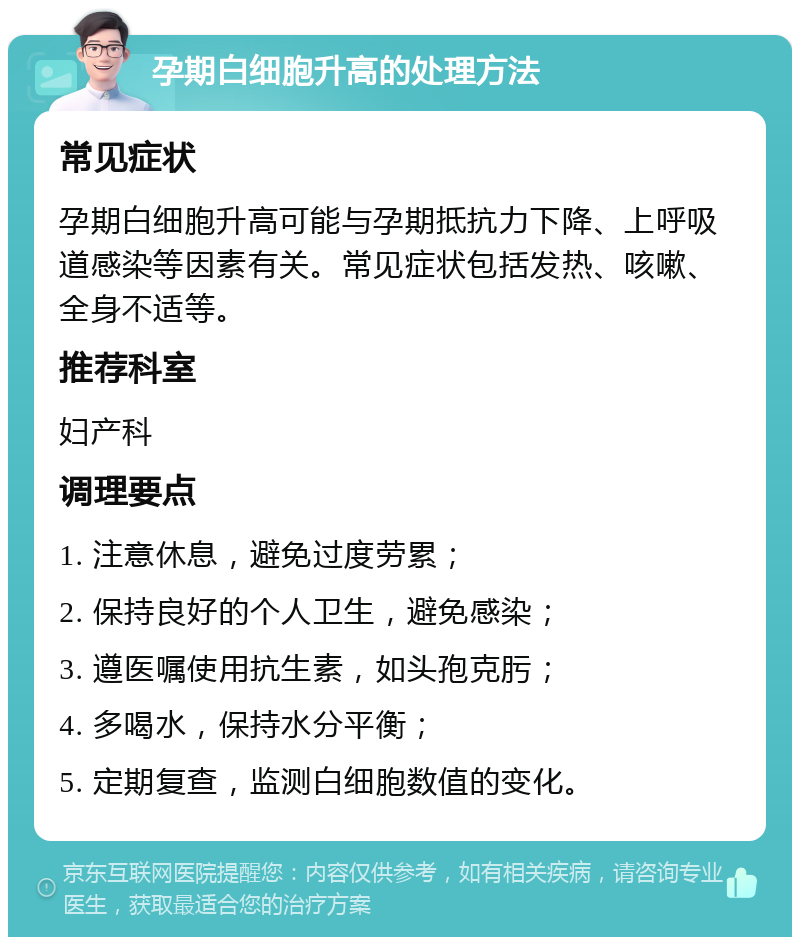 孕期白细胞升高的处理方法 常见症状 孕期白细胞升高可能与孕期抵抗力下降、上呼吸道感染等因素有关。常见症状包括发热、咳嗽、全身不适等。 推荐科室 妇产科 调理要点 1. 注意休息，避免过度劳累； 2. 保持良好的个人卫生，避免感染； 3. 遵医嘱使用抗生素，如头孢克肟； 4. 多喝水，保持水分平衡； 5. 定期复查，监测白细胞数值的变化。