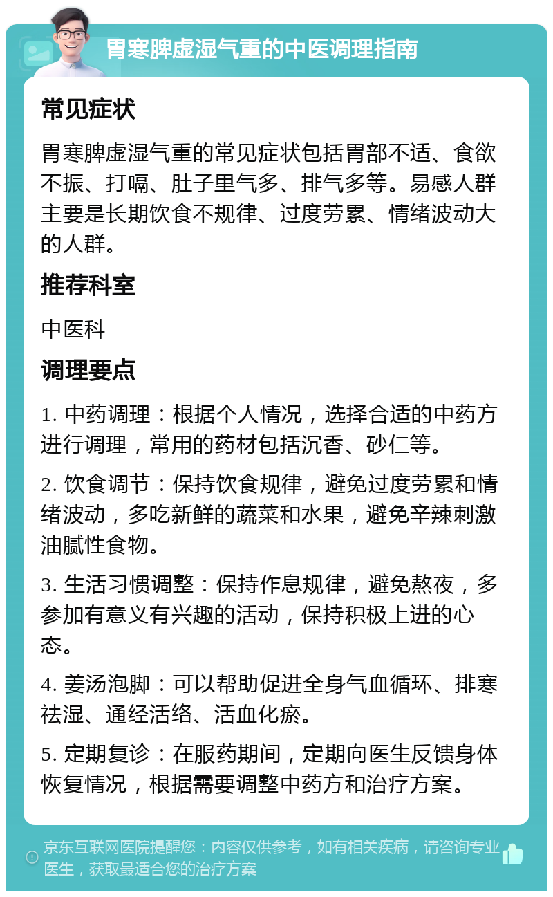 胃寒脾虚湿气重的中医调理指南 常见症状 胃寒脾虚湿气重的常见症状包括胃部不适、食欲不振、打嗝、肚子里气多、排气多等。易感人群主要是长期饮食不规律、过度劳累、情绪波动大的人群。 推荐科室 中医科 调理要点 1. 中药调理：根据个人情况，选择合适的中药方进行调理，常用的药材包括沉香、砂仁等。 2. 饮食调节：保持饮食规律，避免过度劳累和情绪波动，多吃新鲜的蔬菜和水果，避免辛辣刺激油腻性食物。 3. 生活习惯调整：保持作息规律，避免熬夜，多参加有意义有兴趣的活动，保持积极上进的心态。 4. 姜汤泡脚：可以帮助促进全身气血循环、排寒祛湿、通经活络、活血化瘀。 5. 定期复诊：在服药期间，定期向医生反馈身体恢复情况，根据需要调整中药方和治疗方案。