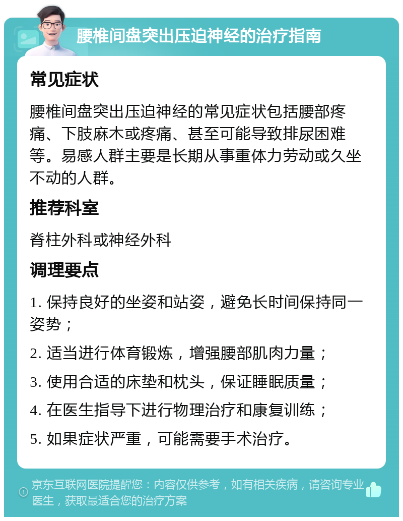 腰椎间盘突出压迫神经的治疗指南 常见症状 腰椎间盘突出压迫神经的常见症状包括腰部疼痛、下肢麻木或疼痛、甚至可能导致排尿困难等。易感人群主要是长期从事重体力劳动或久坐不动的人群。 推荐科室 脊柱外科或神经外科 调理要点 1. 保持良好的坐姿和站姿，避免长时间保持同一姿势； 2. 适当进行体育锻炼，增强腰部肌肉力量； 3. 使用合适的床垫和枕头，保证睡眠质量； 4. 在医生指导下进行物理治疗和康复训练； 5. 如果症状严重，可能需要手术治疗。