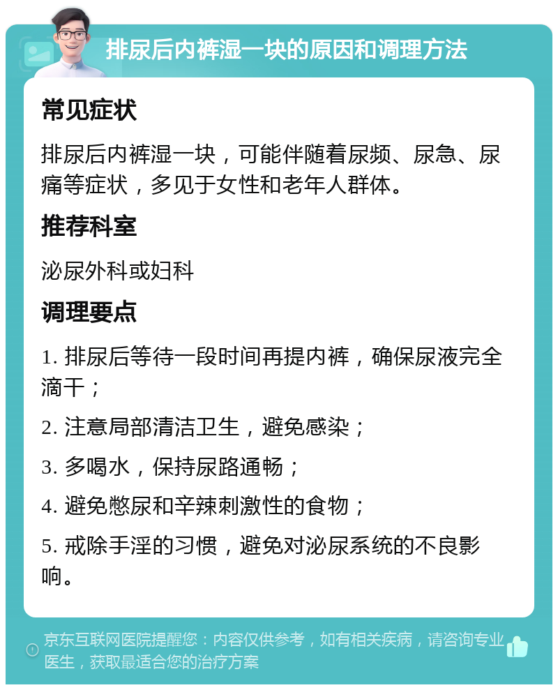 排尿后内裤湿一块的原因和调理方法 常见症状 排尿后内裤湿一块，可能伴随着尿频、尿急、尿痛等症状，多见于女性和老年人群体。 推荐科室 泌尿外科或妇科 调理要点 1. 排尿后等待一段时间再提内裤，确保尿液完全滴干； 2. 注意局部清洁卫生，避免感染； 3. 多喝水，保持尿路通畅； 4. 避免憋尿和辛辣刺激性的食物； 5. 戒除手淫的习惯，避免对泌尿系统的不良影响。