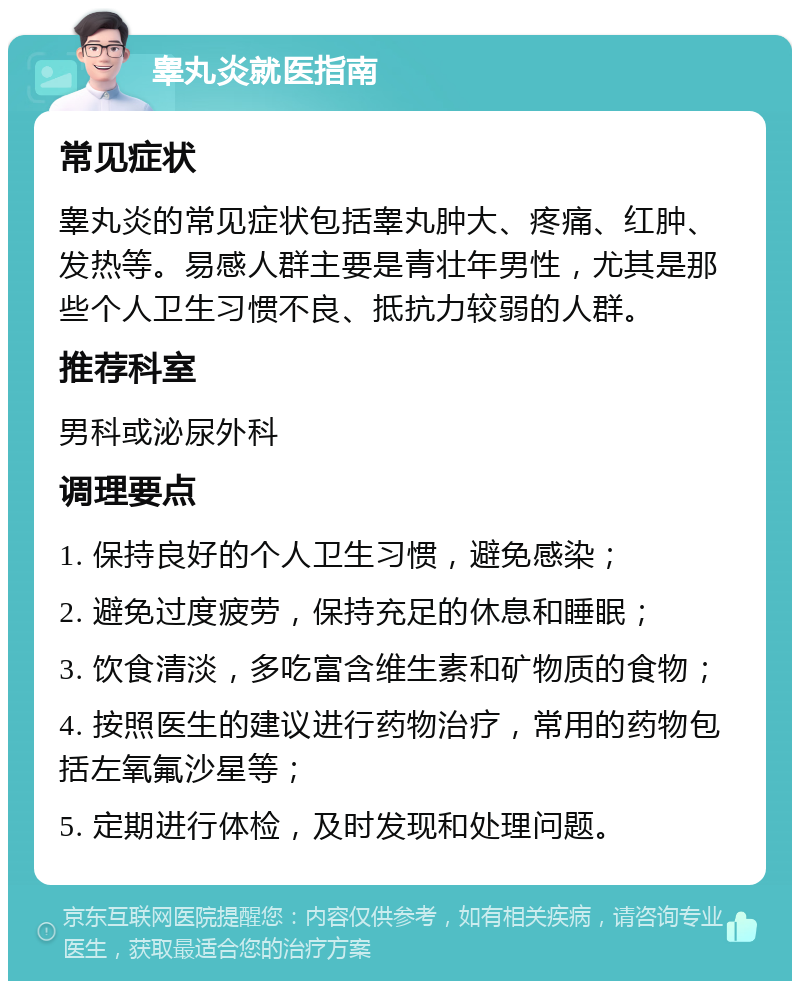 睾丸炎就医指南 常见症状 睾丸炎的常见症状包括睾丸肿大、疼痛、红肿、发热等。易感人群主要是青壮年男性，尤其是那些个人卫生习惯不良、抵抗力较弱的人群。 推荐科室 男科或泌尿外科 调理要点 1. 保持良好的个人卫生习惯，避免感染； 2. 避免过度疲劳，保持充足的休息和睡眠； 3. 饮食清淡，多吃富含维生素和矿物质的食物； 4. 按照医生的建议进行药物治疗，常用的药物包括左氧氟沙星等； 5. 定期进行体检，及时发现和处理问题。