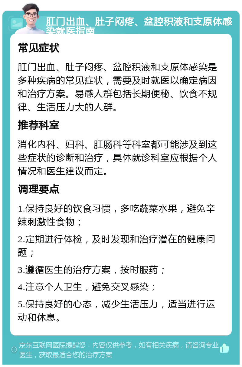 肛门出血、肚子闷疼、盆腔积液和支原体感染就医指南 常见症状 肛门出血、肚子闷疼、盆腔积液和支原体感染是多种疾病的常见症状，需要及时就医以确定病因和治疗方案。易感人群包括长期便秘、饮食不规律、生活压力大的人群。 推荐科室 消化内科、妇科、肛肠科等科室都可能涉及到这些症状的诊断和治疗，具体就诊科室应根据个人情况和医生建议而定。 调理要点 1.保持良好的饮食习惯，多吃蔬菜水果，避免辛辣刺激性食物； 2.定期进行体检，及时发现和治疗潜在的健康问题； 3.遵循医生的治疗方案，按时服药； 4.注意个人卫生，避免交叉感染； 5.保持良好的心态，减少生活压力，适当进行运动和休息。