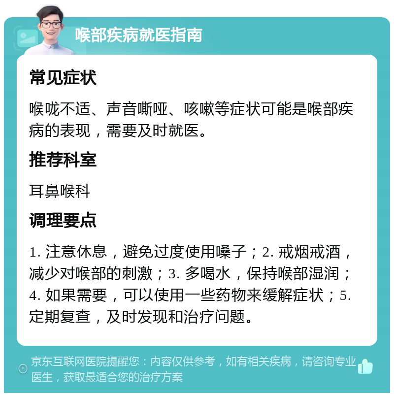 喉部疾病就医指南 常见症状 喉咙不适、声音嘶哑、咳嗽等症状可能是喉部疾病的表现，需要及时就医。 推荐科室 耳鼻喉科 调理要点 1. 注意休息，避免过度使用嗓子；2. 戒烟戒酒，减少对喉部的刺激；3. 多喝水，保持喉部湿润；4. 如果需要，可以使用一些药物来缓解症状；5. 定期复查，及时发现和治疗问题。