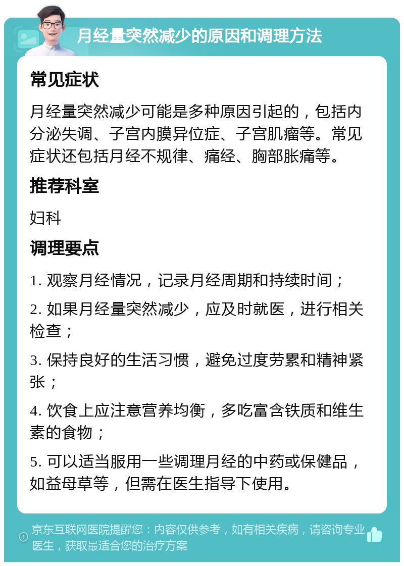 月经量突然减少的原因和调理方法 常见症状 月经量突然减少可能是多种原因引起的，包括内分泌失调、子宫内膜异位症、子宫肌瘤等。常见症状还包括月经不规律、痛经、胸部胀痛等。 推荐科室 妇科 调理要点 1. 观察月经情况，记录月经周期和持续时间； 2. 如果月经量突然减少，应及时就医，进行相关检查； 3. 保持良好的生活习惯，避免过度劳累和精神紧张； 4. 饮食上应注意营养均衡，多吃富含铁质和维生素的食物； 5. 可以适当服用一些调理月经的中药或保健品，如益母草等，但需在医生指导下使用。