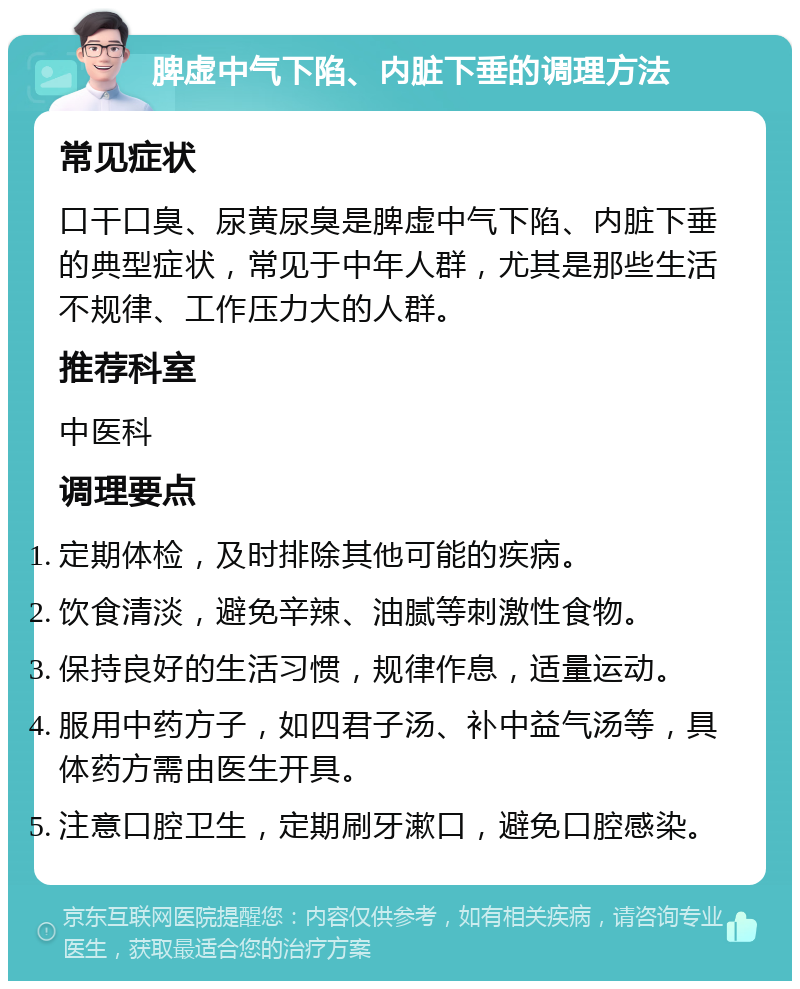 脾虚中气下陷、内脏下垂的调理方法 常见症状 口干口臭、尿黄尿臭是脾虚中气下陷、内脏下垂的典型症状，常见于中年人群，尤其是那些生活不规律、工作压力大的人群。 推荐科室 中医科 调理要点 定期体检，及时排除其他可能的疾病。 饮食清淡，避免辛辣、油腻等刺激性食物。 保持良好的生活习惯，规律作息，适量运动。 服用中药方子，如四君子汤、补中益气汤等，具体药方需由医生开具。 注意口腔卫生，定期刷牙漱口，避免口腔感染。